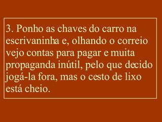 3. Ponho as chaves do carro na escrivaninha e, olhando o correio vejo contas para pagar e muita propaganda inútil, pelo que decido jogá-la fora, mas o cesto de lixo está cheio. 