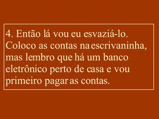 4. Então lá vou eu esvaziá-lo. Coloco as contas na escrivaninha, mas lembro que há um banco eletrônico perto de casa e vou primeiro pagar as contas. 