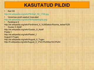 KASUTATUD PILDID
• Karl XII
http://et.wikipedia.org/wiki/Pilt:Karl_XII_1706.jpg
• Venemaa poolt saadud maa-alad
http://et.wikipedia.org/wiki/Pilt:NystatIngria.png
• Ferdinand II
http://et.wikipedia.org/wiki/Ferdinand_II_%28Saksa-Rooma_keiser%29
• Gustav II Adolf
http://et.wikipedia.org/wiki/Gustav_II_Adolf
Peeter I
http://et.wikipedia.org/wiki/Peeter_I
August II Tugev
http://et.wikipedia.org/wiki/August_II_Tugev
http://fi.wikipedia.org/wiki/August_II_V%C3%A4kev%C3%A4
 