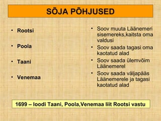 SÕJA PÕHJUSED
• Rootsi
• Poola
• Taani
• Venemaa
• Soov muuta Läänemeri
sisemereks,kaitsta oma
valdusi
• Soov saada tagasi oma
kaotatud alad
• Soov saada ülemvõim
Läänemerel
• Soov saada väljapääs
Läänemerele ja tagasi
kaotatud alad
1699 – loodi Taani, Poola,Venemaa liit Rootsi vastu
 