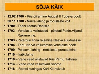 SÕJA KÄIK
• 12.02.1700 - Riia piiramine August II Tugeva poolt.
• 30.11.1700 - Narva lahing ja rootslaste võit.
• 1700 - Taani kaotus Rootsile.
• 1703 - Venelaste vallutused - põletati Paide,Viljandi,
Rakvere jne.
• 1703 - Peterburi linna rajamine Neeva suudmesse.
• 1704 - Tartu,Narva vallutamine venelaste poolt.
• 1709 - Poltaava lahing - rootslaste purustamine
• 1710 – katkulaine
• 1710 – Vene väed alistavad Riia,Pärnu,Tallinna
• 1714 – Vene väed vallutavad Soome
• 1718 – Rootsi kuningas Karl XII hukkub
 