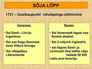SÕJA LÕPP
1721 – Uusikaupunki rahulepingu sõlmimine
Venemaa
• Sai Eesti-, Liivi-ja
Ingerimaa
• Sai osa Kagu-Soomest
koos Viiburi linnaga
• Sai väljapääsu
Läänemerele
Rootsi
• Sai Venemaalt tagasi osa
Soome aladest.
• Sai 2 miljonit riigitaalrit.
• sai õiguse Eesti- ja
Liivimaalt ilma tollita välja
vedada 50 000
rubla eest teravilja.
 
