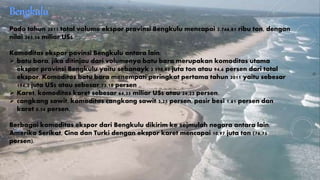 Pada tahun 2011 total volume ekspor provinsi Bengkulu mencapai 2.746,81 ribu ton, dengan 
nilai 265,56 miliar US$ 
Komoditas ekspor povinsi Bengkulu antara lain: 
 batu bara, jika ditinjau dari volumenya batu bara merupakan komoditas utama 
ekspor provinsi Bengkulu yaitu sebanayk 2.598,85 juta ton atau 94,6 persen dari total 
ekspor. Komoditas batu bara menempati peringkat pertama tahun 2011 yaitu sebesar 
194,3 juta US$ atau sebesar 73,18 persen 
 Karet, komoditas karet sebesar 64,35 miliar US$ atau 24,23 persen. 
 cangkang sawit, komoditas cangkang sawit 3.25 persen, pasir besi 1.61 persen dan 
karet 0.54 persen. 
Berbagai komoditas ekspor dari Bengkulu dikirim ke sejmulah negara antara lain: 
Amerika Serikat, Cina dan Turki dengan ekspor karet mencapai 10,97 juta ton (76,75 
persen). 
 