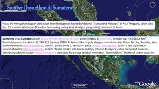 Pulau ini merupakan bagian dari pusat keanekaragaman hayati Sundaland “Sundaland Hotspot” di Asia Tenggara, salah satu 
dari 25 sumber kehidupan flora dan fauna yang paling kaya sekaligus yang paling terancam di Bumi. 
Sumatera atau Sumatra adalah pulau keenam terbesar di dunia yang terletak di Indonesia, dengan luas 443.065,8 km2. 
Penduduk pulau ini sekitar 52.210.926 (sensus 2010). Pulau ini dikenal pula dengan nama lain yaitu Pulau Percha, Andalas, atau 
Suwarnadwipa (bahasa Sanskerta, berarti "pulau emas"). Kemudian pada Prasasti Padang Roco tahun 1286 dipahatkan 
swarnnabhūmi (bahasa Sanskerta, berarti "tanah emas") dan bhūmi mālayu ("Tanah Melayu") untuk menyebut pulau ini. 
Selanjutnya dalam naskah Negarakertagama dari abad ke-14 juga kembali menyebut "Bumi Malayu" (Melayu) untuk pulau ini. 
 