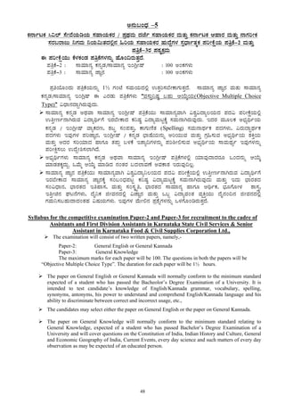 48
C£ÀÄ§AzsÀ –5
PÀ£ÁðlPÀ ¹«¯ï ¸ÉÃªÉAiÀÄrAiÀÄ ¸ÀÀºÁAiÀÄPÀgÀ / ¥ÀæxÀªÀÄ zÀeÉð ¸ÀºÁAiÀÄPÀgÀ ªÀÄvÀÄÛ PÀ£ÁðlPÀ DºÁgÀ ªÀÄvÀÄÛ £ÁUÀjÃPÀ
¸ÀgÀ§gÁdÄ ¤UÀªÀÄ ¤AiÀÄ«ÄvÀzÀ°è£À »jAiÀÄ ¸ÀºÁAiÀÄPÀgÀ ºÀÄzÉÝUÀ¼À ¸ÀàzsÁðvÀäPÀ ¥ÀjÃPÉëAiÀÄ ¥ÀwæPÉ-2 ªÀÄvÀÄÛ
¥ÀwæPÉ-3gÀ ¥ÀoÀåPÀæªÀÄ
F ¥ÀjÃPÉëAiÀÄÄ PÉ¼ÀPÀAqÀ ¥ÀwæPÉUÀ¼À£ÀÄß ºÉÆA¢gÀÄvÀÛzÉ.
¥ÀwæPÉ-2 : ¸ÁªÀiÁ£Àå PÀ£ÀßqÀ/¸ÁªÀiÁ£Àå EAVèÃµï : 100 CAPÀUÀ¼ÀÄ
¥ÀwæPÉ-3 : ¸ÁªÀiÁ£Àå eÁÕ£À : 100 CAPÀUÀ¼ÀÄ
¥ÀæwAiÉÆAzÀÄ ¥ÀwæPÉAiÀÄ£ÀÄß 1½ UÀAmÉ ¸ÀªÀÄAiÀÄzÀ°è GvÀÛj¸À¨ÉÃPÁUÀÄvÀÛzÉ. ¸ÁªÀiÁ£Àå eÁÕ£À ªÀÄvÀÄ ¸ÁªÀiÁ£Àå
PÀ£ÀßqÀ/¸ÁªÀiÁ£Àå EAVèµï F JgÀqÀÄ ¥ÀwæPÉUÀ¼ÀÄ “ªÀ¸ÀÄÛ¤µÀ× §ºÀÄ DAiÉÄÌAiÀÄ(Objective Multiple Choice
Type)” «zsÁ£ÀzÁÝVgÀÄªÀÅzÀÄ.
¸ÁªÀiÁ£Àå PÀ£ÀßqÀ CxÀªÁ ¸ÁªÀiÁ£Àå EAVèÃµï ¥ÀwæPÉAiÀÄÄ ¸ÁªÀiÁ£ÀåªÁV «±Àé«zÁå®AiÀÄzÀ ¥ÀzÀ« ¥ÀjÃPÉëAiÀÄ°è
GwÛÃtð£ÁVgÀÄªÀ «zÁåyðUÉ EgÀ¨ÉÃPÁzÀ PÀ¤µÀ× «zÁåªÀÄlÖPÉÌ ¸ÀªÀÄ£ÁVgÀÄªÀÅzÀÄ. EzÀgÀ ªÀÄÆ®PÀ C¨sÀåyðAiÀÄ
PÀ£ÀßqÀ / EAVèÃµï ªÁåPÀgÀt, ±À§Þ ¸ÀA¥ÀvÀÄÛ, PÁUÀÄtÂvÀ (Spelling) ¸ÀªÀÄ£ÁxÀðPÀ ¥ÀzÀUÀ¼ÀÄ, «gÀÄzÁÞxÀðPÀ
¥ÀzÀUÀ¼ÀÄ EªÀÅUÀ¼À ¥ÀjeÁÕ£À, EAVèÃµï / PÀ£ÀßqÀ ¨sÁµÉAiÀÄ£ÀÄß CjAiÀÄÄªÀ ªÀÄvÀÄÛ UÀæ»¸ÀÄªÀ C¨sÀåyðAiÀÄ ±ÀQÛAiÀÄ
ªÀÄvÀÄÛ CzÀgÀ ¸ÀjAiÀiÁzÀ ºÁUÀÆ vÀ¥ÀÄà §¼ÀPÉ EvÁå¢UÀ¼À£ÀÄß ¥Àj²Ã°¸ÀÄªÀ C¨sÀåyðAiÀÄ ¸ÁªÀÄxÀåð EªÀÅUÀ¼À£ÀÄß
¥ÀjÃQë¸À®Ä GzÉÝÃ²¸À¯ÁVzÉ.
C¨sÀåyðUÀ¼ÀÄ ¸ÁªÀiÁ£Àå PÀ£ÀßqÀ CxÀªÁ ¸ÁªÀiÁ£Àå EAVèÃµï ¥ÀwæPÉUÀ¼À°è AiÀiÁªÀÅzÁzÀgÀÆ MAzÀ£ÀÄß DAiÉÄÌ
ªÀiÁqÀvÀPÀÌzÀÄÝ. MªÉÄä DAiÉÄÌ ªÀiÁrzÀ £ÀAvÀgÀ §zÀ¯ÁªÀuÉ CªÀPÁ±À EgÀÄªÀÅ¢®è.
¸ÁªÀiÁ£Àå eÁÕ£À ¥ÀwæPÉAiÀÄÄ ¸ÁªÀiÁ£ÀåªÁV «±Àé«zÁå¤®AiÀÄzÀ ¥ÀzÀ« ¥ÀjÃPÉëAiÀÄ°è GwÛÃtð£ÁVgÀÄªÀ «zÁåyðUÉ
EgÀ¨ÉÃPÁzÀ ¸ÁªÀiÁ£Àå eÁÕ£ÀPÉÌ ¸ÀA§AzsÀ¥ÀlÖ PÀ¤µÀ× «zÁåªÀÄlÖPÉÌ ¸ÀªÀÄ£ÁVgÀÄªÀÅzÀÄ ªÀÄvÀÄÛ EzÀÄ ¨sÁgÀvÀzÀ
¸ÀA«zsÁ£À, ¨sÁgÀvÀzÀ EwºÁ¸À, ªÀÄvÀÄÛ ¸ÀA¸ÀÌøw, ¨sÁgÀvÀzÀ ¸ÁªÀiÁ£Àå ºÁUÀÆ DyðPÀ, ¨sÀÆUÉÆÃ¼À ±Á¸ÀÛç,
EwÛÃa£À WÀl£ÉUÀ¼ÀÄ, zÉÊ¤PÀ fÃªÀ£ÀzÀ°è «eÁÕ£À ªÀÄvÀÄÛ M§â «zÁåªÀAvÀ ªÀåQÛAiÀÄÄ zÉÊ£ÀA¢£À fÃªÀ£ÀzÀ°è
UÀªÀÄ¤¸À§ºÀÄzÁzÀAvÀºÀ «µÀAiÀÄUÀ¼ÀÄ. EªÀÅUÀ¼À ªÉÄÃ°£À ¥Àæ±ÉßUÀ¼À£ÀÄß M¼ÀUÉÆArgÀÄvÀÛzÉ.
Syllabus for the competitive examination Paper-2 and Paper-3 for recruitment to the cadre of
Assistants and First Division Assistants in Karnataka State Civil Services & Senior
Assistant in Karnataka Food & Civil Supplies Corporation Ltd.,
The examination will consist of two written papers, namely,-
Paper-2: General English or General Kannada
Paper-3: General Knowledge
The maximum marks for each paper will be 100. The questions in both the papers will be
“Objective Multiple Choice Type”. The duration for each paper will be 1½ hours.
The paper on General English or General Kannada will normally conform to the minimum standard
expected of a student who has passed the Bacheolor’s Degree Examination of a University. It is
intended to test candidate’s knowledge of English/Kannada grammar, vocabulary, spelling,
synonyms, antonyms, his power to understand and comprehend English/Kannada language and his
ability to discriminate between correct and incorrect usage, etc.,
The candidates may select either the paper on General English or the paper on General Kannada.
The paper on General Knowledge will normally conform to the minimum standard relating to
General Knowledge, expected of a student who has passed Bachelor’s Degree Examination of a
University and will cover questions on the Constitution of India, Indian History and Culture, General
and Economic Geography of India, Current Events, every day science and such matters of every day
observation as may be expected of an educated person.
 