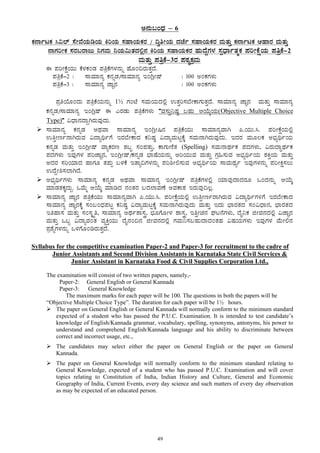 49
C£ÀÄ§AzsÀ – 6
PÀ£ÁðlPÀ ¹«¯ï ¸ÉÃªÉAiÀÄrAiÀÄ QjAiÀÄ ¸ÀºÁAiÀÄPÀgÀ / ¢éwÃAiÀÄ zÀeÉð ¸ÀºÁAiÀÄPÀgÀ ªÀÄvÀÄÛ PÀ£ÁðlPÀ DºÁgÀ ªÀÄvÀÄÛ
£ÁUÀjÃPÀ ¸ÀgÀ§gÁdÄ ¤UÀªÀÄ ¤AiÀÄ«ÄvÀzÀ°è£À QjAiÀÄ ¸ÀºÁAiÀÄPÀgÀ ºÀÄzÉÝUÀ¼À ¸ÀàzsÁðvÀäPÀ ¥ÀjÃPÉëAiÀÄ ¥ÀwæPÉ-2
ªÀÄvÀÄÛ ¥ÀwæPÉ-3gÀ ¥ÀoÀåPÀæªÀÄ
F ¥ÀjÃPÉëAiÀÄÄ PÉ¼ÀPÀAqÀ ¥ÀwæPÉUÀ¼À£ÀÄß ºÉÆA¢gÀÄvÀÛzÉ.
¥ÀwæPÉ-2 : ¸ÁªÀiÁ£Àå PÀ£ÀßqÀ/¸ÁªÀiÁ£Àå EAVèÃµï : 100 CAPÀUÀ¼ÀÄ
¥ÀwæPÉ-3 : ¸ÁªÀiÁ£Àå eÁÕ£À : 100 CAPÀUÀ¼ÀÄ
¥ÀæwAiÉÆAzÀÄ ¥ÀwæPÉAiÀÄ£ÀÄß 1½ UÀAmÉ ¸ÀªÀÄAiÀÄzÀ°è GvÀÛj¸À¨ÉÃPÁUÀÄvÀÛzÉ. ¸ÁªÀiÁ£Àå eÁÕ£À ªÀÄvÀÄÛ ¸ÁªÀiÁ£Àå
PÀ£ÀßqÀ/¸ÁªÀiÁ£Àå EAVèµï F JgÀqÀÄ ¥ÀwæPÉUÀ¼ÀÄ “ªÀ¸ÀÄÛ¤µÀ× §ºÀÄ DAiÉÄÌAiÀÄ(Objective Multiple Choice
Type)” «zsÁ£ÀzÁÝVgÀÄªÀÅzÀÄ.
¸ÁªÀiÁ£Àå PÀ£ÀßqÀ CxÀªÁ ¸ÁªÀiÁ£Àå EAVèÃ¶£À ¥ÀwæPÉAiÀÄÄ ¸ÁªÀiÁ£ÀåªÁV ¦.AiÀÄÄ.¹. ¥ÀjÃPÉëAiÀÄ°è
GwÛÃtð£ÁVgÀÄªÀ «zÁåyðUÉ EgÀ¨ÉÃPÁzÀ PÀ¤µÀ× «zÁåªÀÄlÖPÉÌ ¸ÀªÀÄ£ÁVgÀÄªÀÅzÀÄ. EzÀgÀ ªÀÄÆ®PÀ C¨sÀåyðAiÀÄ
PÀ£ÀßqÀ ªÀÄvÀÄÛ EAVèÃµï ªÁåPÀgÀt ±À§Þ ¸ÀA¥ÀvÀÄÛ, PÁUÀÄtÂvÀ (Spelling) ¸ÀªÀÄ£ÁxÀðPÀ ¥ÀzÀUÀ¼ÀÄ, «gÀÄzÁÞxÀðPÀ
¥ÀzÀUÀ¼ÀÄ EªÀÅUÀ¼À ¥ÀjeÁÕ£À, EAVèÃµï/PÀ£ÀßqÀ ¨sÁµÉAiÀÄ£ÀÄß CjAiÀÄÄªÀ ªÀÄvÀÄÛ UÀæ»¸ÀÄªÀ C¨sÀåyðAiÀÄ ±ÀQÛAiÀÄ ªÀÄvÀÄÛ
CzÀgÀ ¸ÀjAiÀiÁzÀ ºÁUÀÆ vÀ¥ÀÄà §¼ÀPÉ EvÁå¢UÀ¼À£ÀÄß ¥Àj²Ã°¸ÀÄªÀ C¨sÀåyðAiÀÄ ¸ÁªÀÄxÀåð EªÀÅUÀ¼À£ÀÄß ¥ÀjÃQë¸À®Ä
GzÉÝÃ²¸À¯ÁVzÉ.
C¨sÀåyðUÀ¼ÀÄ ¸ÁªÀiÁ£Àå PÀ£ÀßqÀ CxÀªÁ ¸ÁªÀiÁ£Àå EAVèÃµï ¥ÀwæPÉUÀ¼À°è AiÀiÁªÀÅzÁzÀgÀÆ MAzÀ£ÀÄß DAiÉÄÌ
ªÀiÁqÀvÀPÀÌzÀÄÝ. MªÉÄä DAiÉÄÌ ªÀiÁrzÀ £ÀAvÀgÀ §zÀ¯ÁªÀuÉ CªÀPÁ±À EgÀÄªÀÅ¢®è.
¸ÁªÀiÁ£Àå eÁÕ£À ¥ÀwæPÉAiÀÄÄ ¸ÁªÀiÁ£ÀåªÁV ¦.AiÀÄÄ.¹. ¥ÀjÃPÉëAiÀÄ°è GwÛÃtðgÁVgÀÄªÀ «zÁåyðUÀ½UÉ EgÀ¨ÉÃPÁzÀ
¸ÁªÀiÁ£Àå eÁÕ£ÀPÉÌ ¸ÀA§AzsÀ¥ÀlÖ PÀ¤µÀ× «zÁåªÀÄlÖPÉÌ ¸ÀªÀÄ£ÁVgÀÄªÀÅzÀÄ ªÀÄvÀÄÛ EzÀÄ ¨sÁgÀvÀzÀ ¸ÀA«zsÁ£À, ¨sÁgÀvÀzÀ
EwºÁ¸À ªÀÄvÀÄÛ ¸ÀA¸ÀÌøw, ¸ÁªÀiÁ£Àå CxÀð±Á¸ÀÛç, ¨sÀÆUÉÆÃ¼À ±Á¸ÀÛç, EwÛÃa£À WÀl£ÉUÀ¼ÀÄ, zÉÊ¤PÀ fÃªÀ£ÀzÀ°è «eÁÕ£À
ªÀÄvÀÄÛ M§â «zÁåªÀAvÀ ªÀåQÛAiÀÄÄ zÉÊ£ÀA¢£À fÃªÀ£ÀzÀ°è UÀªÀÄ¤¸À§ºÀÄzÁzÀAvÀºÀ «µÀAiÀÄUÀ¼ÀÄ EªÀÅUÀ¼À ªÉÄÃ°£À
¥Àæ±ÉßUÀ¼À£ÀÄß M¼ÀUÉÆArgÀÄvÀÛzÉ.
Syllabus for the competitive examination Paper-2 and Paper-3 for recruitment to the cadre of
Junior Assistants and Second Division Assistants in Karnataka State Civil Services &
Junior Assistant in Karnataka Food & Civil Supplies Corporation Ltd.,
The examination will consist of two written papers, namely,-
Paper-2: General English or General Kannada
Paper-3: General Knowledge
The maximum marks for each paper will be 100. The questions in both the papers will be
“Objective Multiple Choice Type”. The duration for each paper will be 1½ hours.
The paper on General English or General Kannada will normally conform to the minimum standard
expected of a student who has passed the P.U.C. Examination. It is intended to test candidate’s
knowledge of English/Kannada grammar, vocabulary, spelling, synonyms, antonyms, his power to
understand and comprehend English/Kannada language and his ability to discriminate between
correct and incorrect usage, etc.,
The candidates may select either the paper on General English or the paper on General
Kannada.
The paper on General Knowledge will normally conform to the minimum standard relating to
General Knowledge, expected of a student who has passed P.U.C. Examination and will cover
topics relating to Constitution of India, Indian History and Culture, General and Economic
Geography of India, Current Events, every day science and such matters of every day observation
as may be expected of an educated person.
 