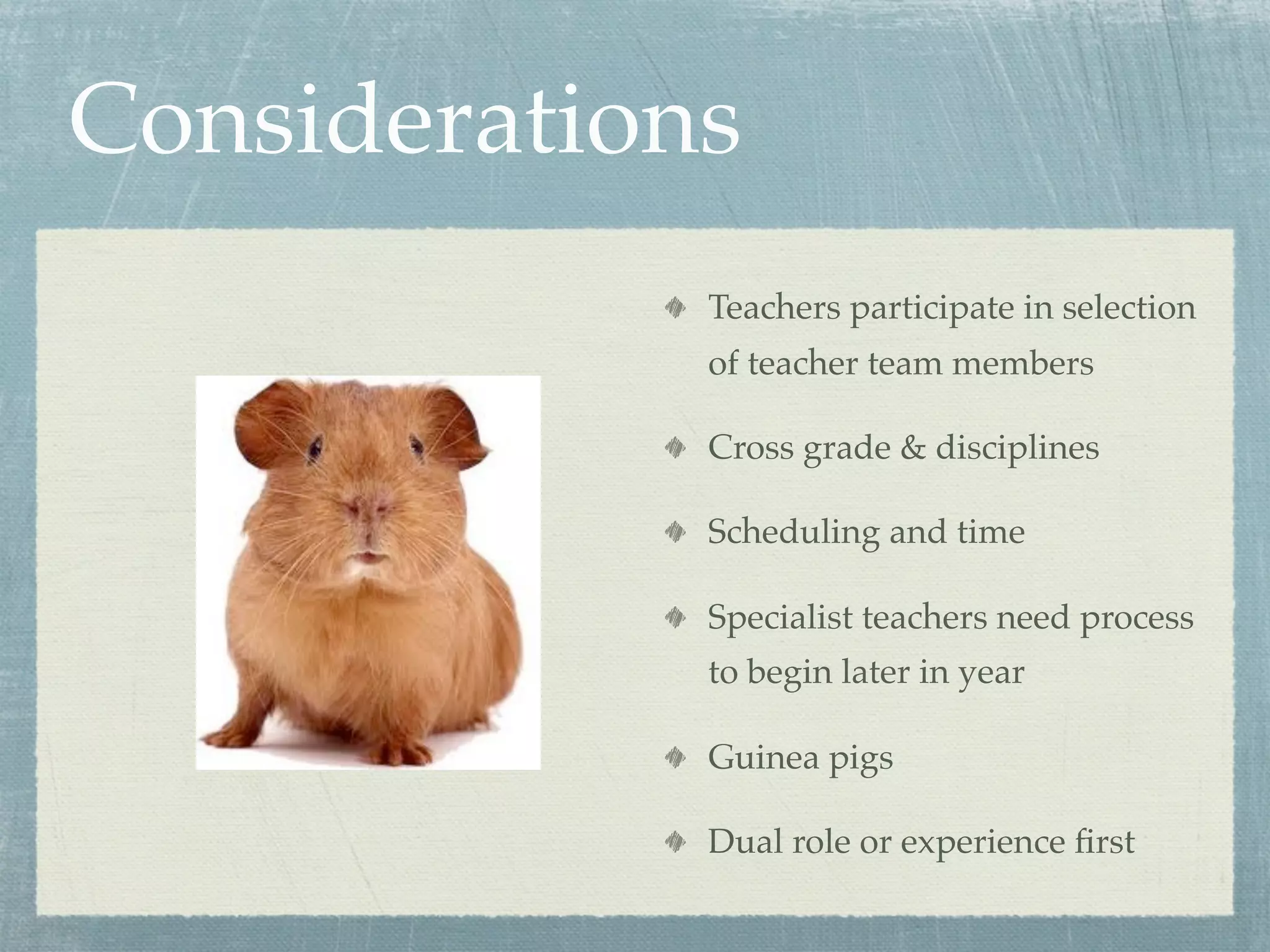 Considerations
             Teachers participate in selection
             of teacher team members

             Cross grade & disciplines

             Scheduling and time

             Specialist teachers need process
             to begin later in year

             Guinea pigs

             Dual role or experience ﬁrst
 
