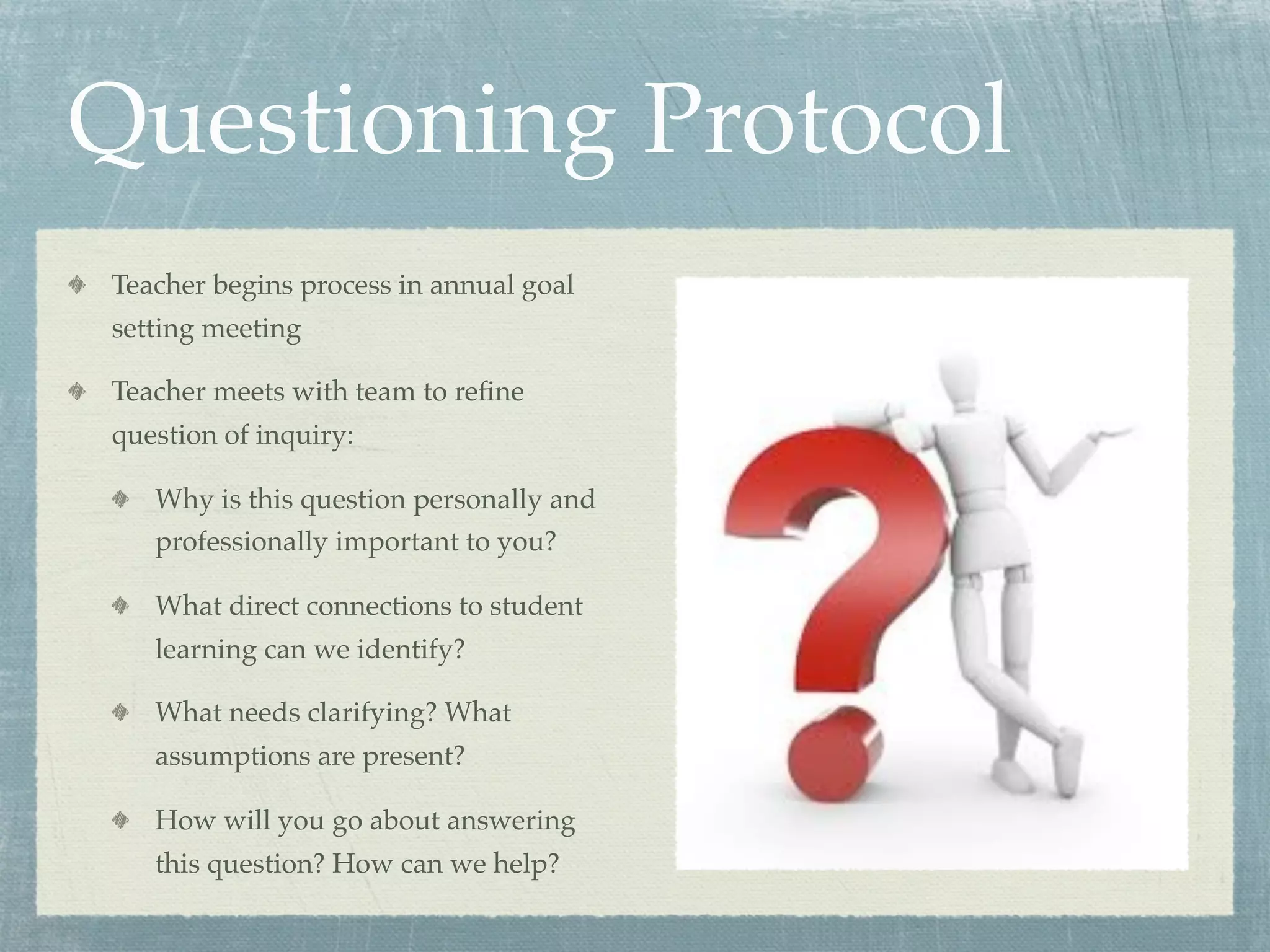 Questioning Protocol
Teacher begins process in annual goal
setting meeting

Teacher meets with team to reﬁne
question of inquiry:

   Why is this question personally and
   professionally important to you?

   What direct connections to student
   learning can we identify?

   What needs clarifying? What
   assumptions are present?

   How will you go about answering
   this question? How can we help?
 