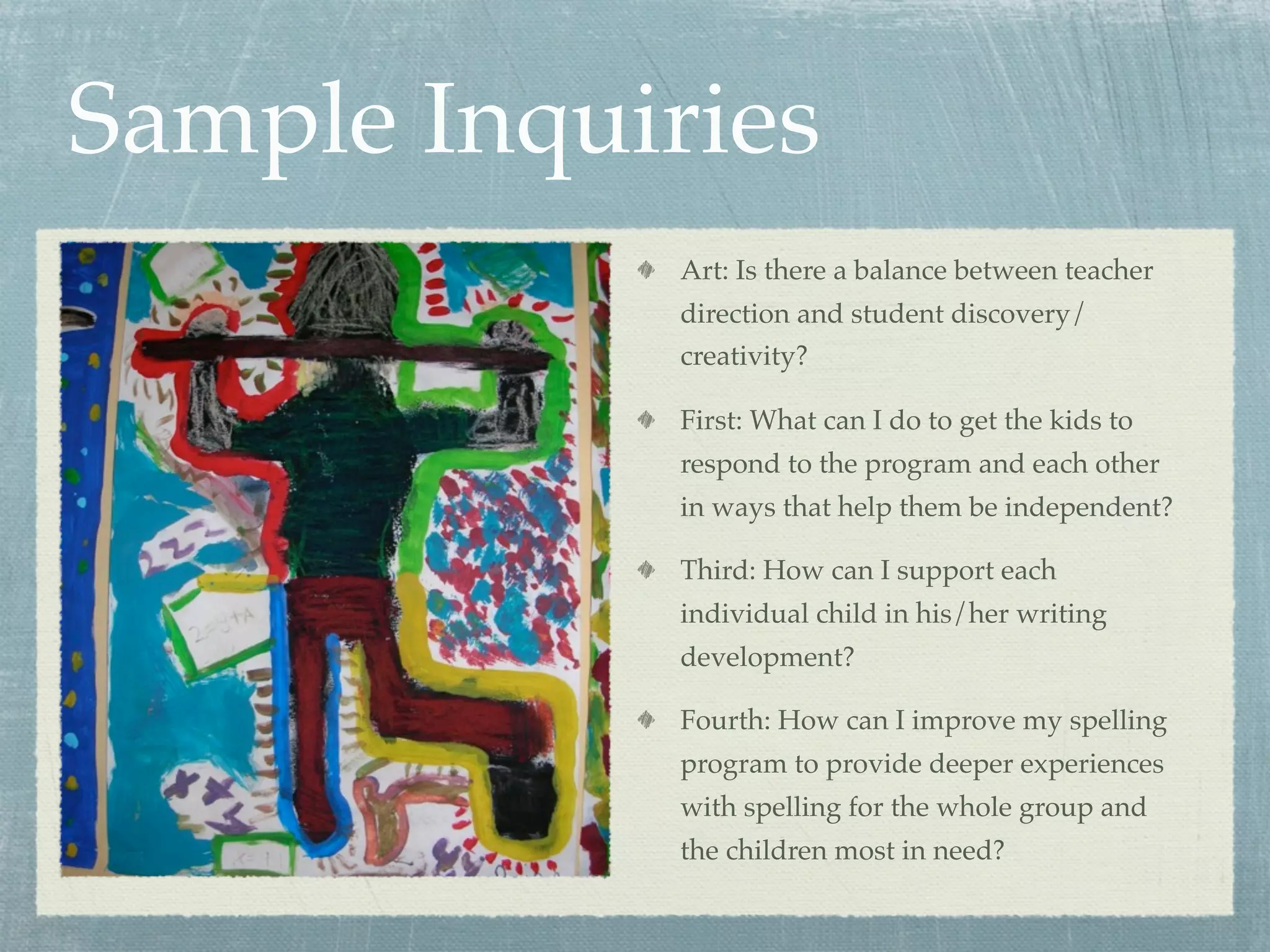 Sample Inquiries
             Art: Is there a balance between teacher
             direction and student discovery/
             creativity?

             First: What can I do to get the kids to
             respond to the program and each other
             in ways that help them be independent?

             Third: How can I support each
             individual child in his/her writing
             development?

             Fourth: How can I improve my spelling
             program to provide deeper experiences
             with spelling for the whole group and
             the children most in need?
 