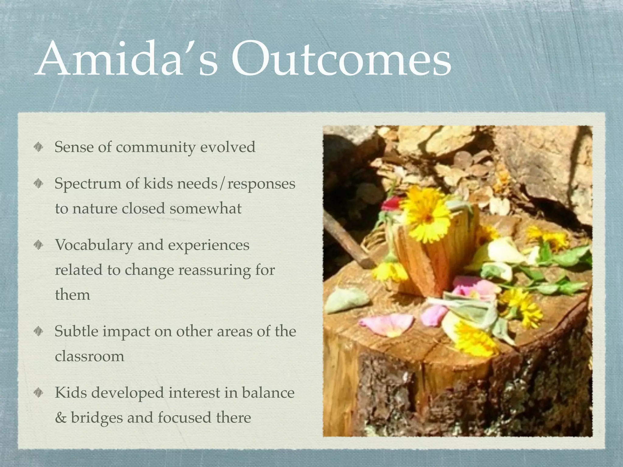 Amida’s Outcomes
Sense of community evolved

Spectrum of kids needs/responses
to nature closed somewhat

Vocabulary and experiences
related to change reassuring for
them

Subtle impact on other areas of the
classroom

Kids developed interest in balance
& bridges and focused there
 
