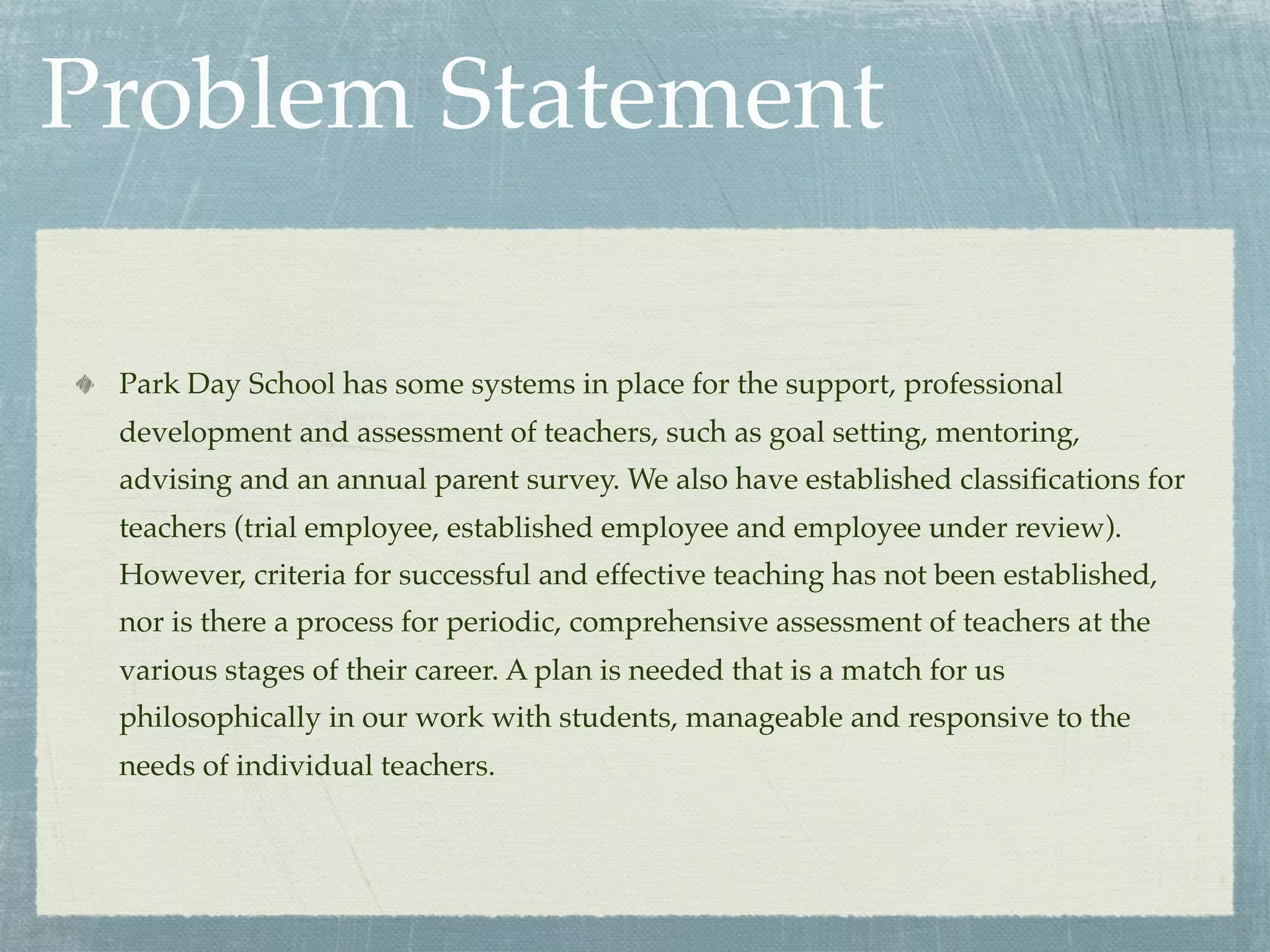 Problem Statement

 Park Day School has some systems in place for the support, professional
 development and assessment of teachers, such as goal setting, mentoring,
 advising and an annual parent survey. We also have established classiﬁcations for
 teachers (trial employee, established employee and employee under review).
 However, criteria for successful and effective teaching has not been established,
 nor is there a process for periodic, comprehensive assessment of teachers at the
 various stages of their career. A plan is needed that is a match for us
 philosophically in our work with students, manageable and responsive to the
 needs of individual teachers.
 