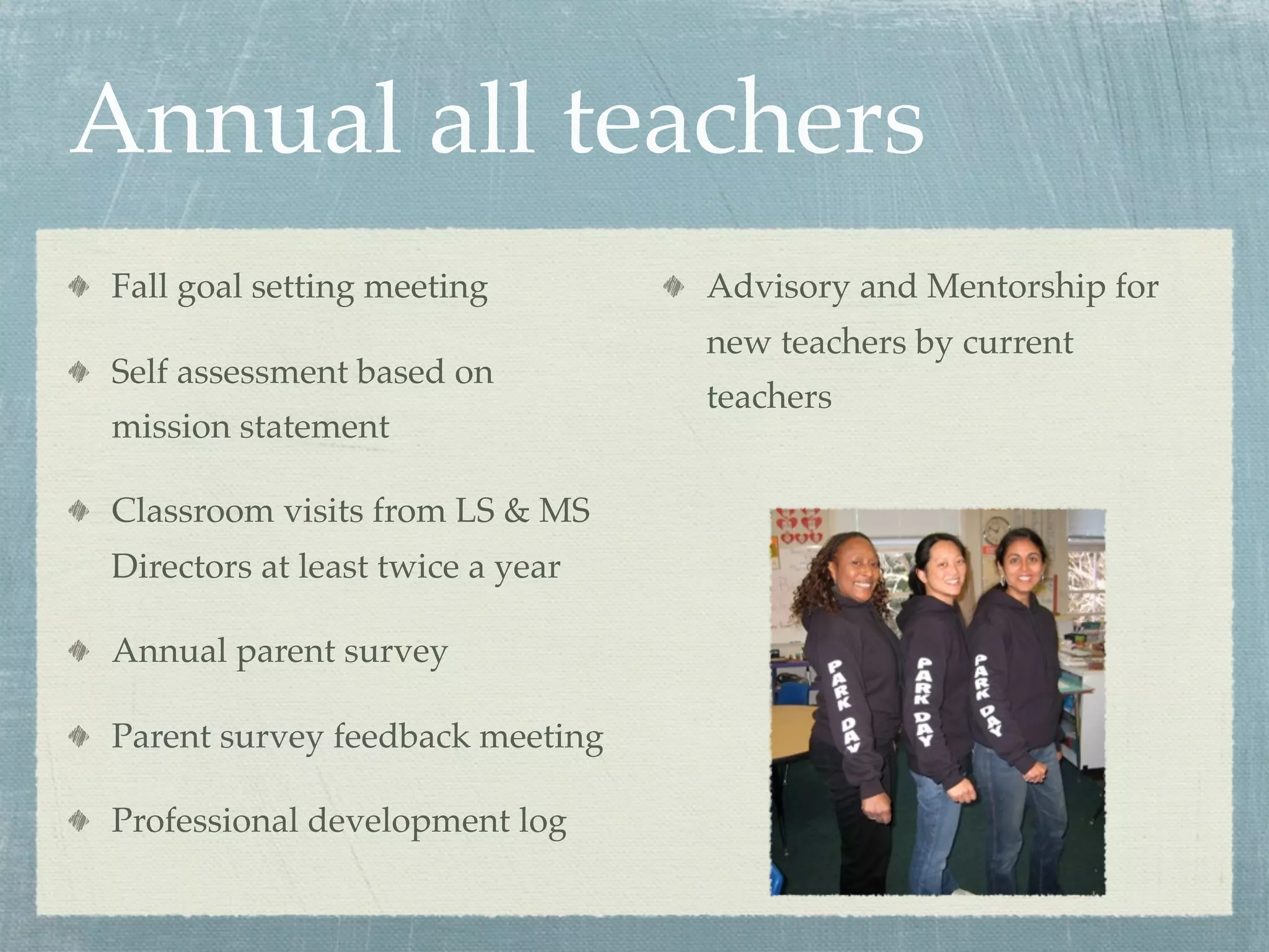 Annual all teachers
Fall goal setting meeting         Advisory and Mentorship for
                                  new teachers by current
Self assessment based on
                                  teachers
mission statement

Classroom visits from LS & MS
Directors at least twice a year

Annual parent survey

Parent survey feedback meeting

Professional development log
 