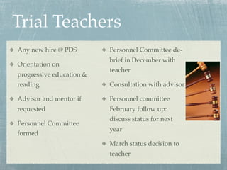 Trial Teachers
Any new hire @ PDS        Personnel Committee de-
                          brief in December with
Orientation on
                          teacher
progressive education &
reading                   Consultation with advisor

Advisor and mentor if     Personnel committee
requested                 February follow up:
                          discuss status for next
Personnel Committee
                          year
formed
                          March status decision to
                          teacher
 