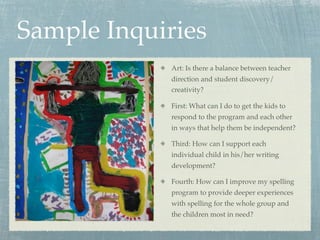 Sample Inquiries
             Art: Is there a balance between teacher
             direction and student discovery/
             creativity?

             First: What can I do to get the kids to
             respond to the program and each other
             in ways that help them be independent?

             Third: How can I support each
             individual child in his/her writing
             development?

             Fourth: How can I improve my spelling
             program to provide deeper experiences
             with spelling for the whole group and
             the children most in need?
 