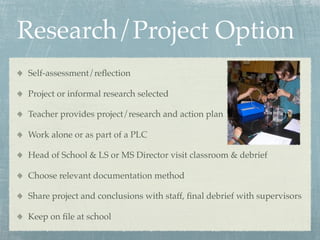 Research/Project Option
Self-assessment/reﬂection

Project or informal research selected

Teacher provides project/research and action plan

Work alone or as part of a PLC

Head of School & LS or MS Director visit classroom & debrief

Choose relevant documentation method

Share project and conclusions with staff, ﬁnal debrief with supervisors

Keep on ﬁle at school
 