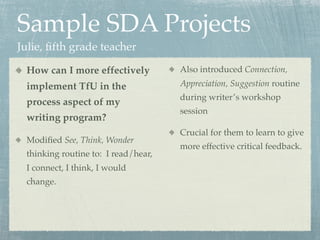 Sample SDA Projects
Julie, ﬁfth grade teacher

 How can I more effectively          Also introduced Connection,
 implement TfU in the                Appreciation, Suggestion routine
                                     during writer’s workshop
 process aspect of my
                                     session
 writing program?
                                     Crucial for them to learn to give
 Modiﬁed See, Think, Wonder
                                     more effective critical feedback.
 thinking routine to: I read/hear,
 I connect, I think, I would
 change.
 