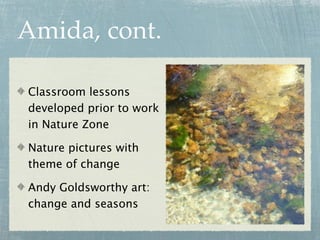 Amida, cont.

Classroom lessons
developed prior to work
in Nature Zone

Nature pictures with
theme of change

Andy Goldsworthy art:
change and seasons
 