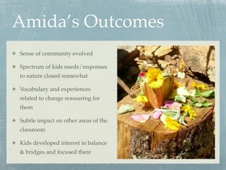 Amida’s Outcomes
Sense of community evolved

Spectrum of kids needs/responses
to nature closed somewhat

Vocabulary and experiences
related to change reassuring for
them

Subtle impact on other areas of the
classroom

Kids developed interest in balance
& bridges and focused there
 