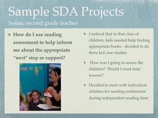 Sample SDA Projects
Susan, second grade teacher

 How do I use reading         I noticed that in that class of
                              children, kids needed help ﬁnding
 assessment to help inform
                              appropriate books - decided to do
 me about the appropriate     three kid case studies
 “next” step or support?
                              How was I going to assess the
                              children? Would I need mini
                              lessons?

                              Decided to meet with individual
                              children for reading conferences
                              during independent reading time
 