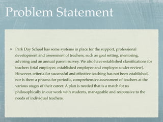Problem Statement

 Park Day School has some systems in place for the support, professional
 development and assessment of teachers, such as goal setting, mentoring,
 advising and an annual parent survey. We also have established classiﬁcations for
 teachers (trial employee, established employee and employee under review).
 However, criteria for successful and effective teaching has not been established,
 nor is there a process for periodic, comprehensive assessment of teachers at the
 various stages of their career. A plan is needed that is a match for us
 philosophically in our work with students, manageable and responsive to the
 needs of individual teachers.
 