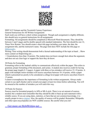 Sdafsdf
HIST 415 Vietnam and the Twentieth Century Experience
General Instructions for All Written Assignments
Each week you will have a short written assignment. Though each assignment is slightly different,
this should serve as general instructions for all assignments.
Formatting: All assignments should be completed as Microsoft Word documents. They should be
between 2 and 3 pages and be double spaced with standard indentation. The font should be size 12,
Times New Roman. You should create a short title page including your name, the date, the
assignment title, and the instructor's name. The page limit does NOT include the title page or
bibliography.
Writing: Your writing should demonstrate both a factual understanding of the topic at hand ... Show
more content on Helpwriting.net ...
+ Unsatisfactory (less than 14 points). The student does not know enough facts about the argument,
and does not use clear logic to support the facts they do know.
20 Points for Formatting
Formatting refers to the student's ability to communicate effectively within the paper. This refers to
grammar, proper formatting of the document, and syntax. A student also receives credit for having
the proper page length (2–3 pages). A paper with three or less mistakes will receive 15–19 points. A
paper with multiple minor mistakes will receive anywhere between 10–14 points, while a paper
which is presented too poorly to be considered a college level paper will receive anywhere from 0–
13 points.
I cannot overemphasize the importance of formatting in the written assignments. Always make
certain to use spell checker and to reread your paper at least two times before submitting. You will
be amazed at the number of mistakes you will catch this way.
10 Points for Sources
Sources must be formatted properly in APA or MLA style. There is no set amount of sources
needed, but a student must remember that they should be able to back up each statement with a
reliable source. If you are using dates, statistics, or facts that are not common knowledge, it is
usually proper to use a citation. Also, the quality of sources will be graded. Remember, Wikipedia
and other open encyclopedias are NOT credible sources. Be careful what you cite!
... Get more on HelpWriting.net ...
 