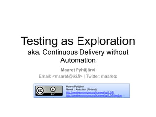 Testing as Exploration
aka. Continuous Delivery without
Automation
Maaret Pyhäjärvi
Email: <maaret@iki.fi> | Twitter: maaretp
Maaret Pyhäjärvi
Nimeä | Attribution (Finland)
http://creativecommons.org/licenses/by/1.0/fi/
http://creativecommons.org/licenses/by/1.0/fi/deed.en
 
