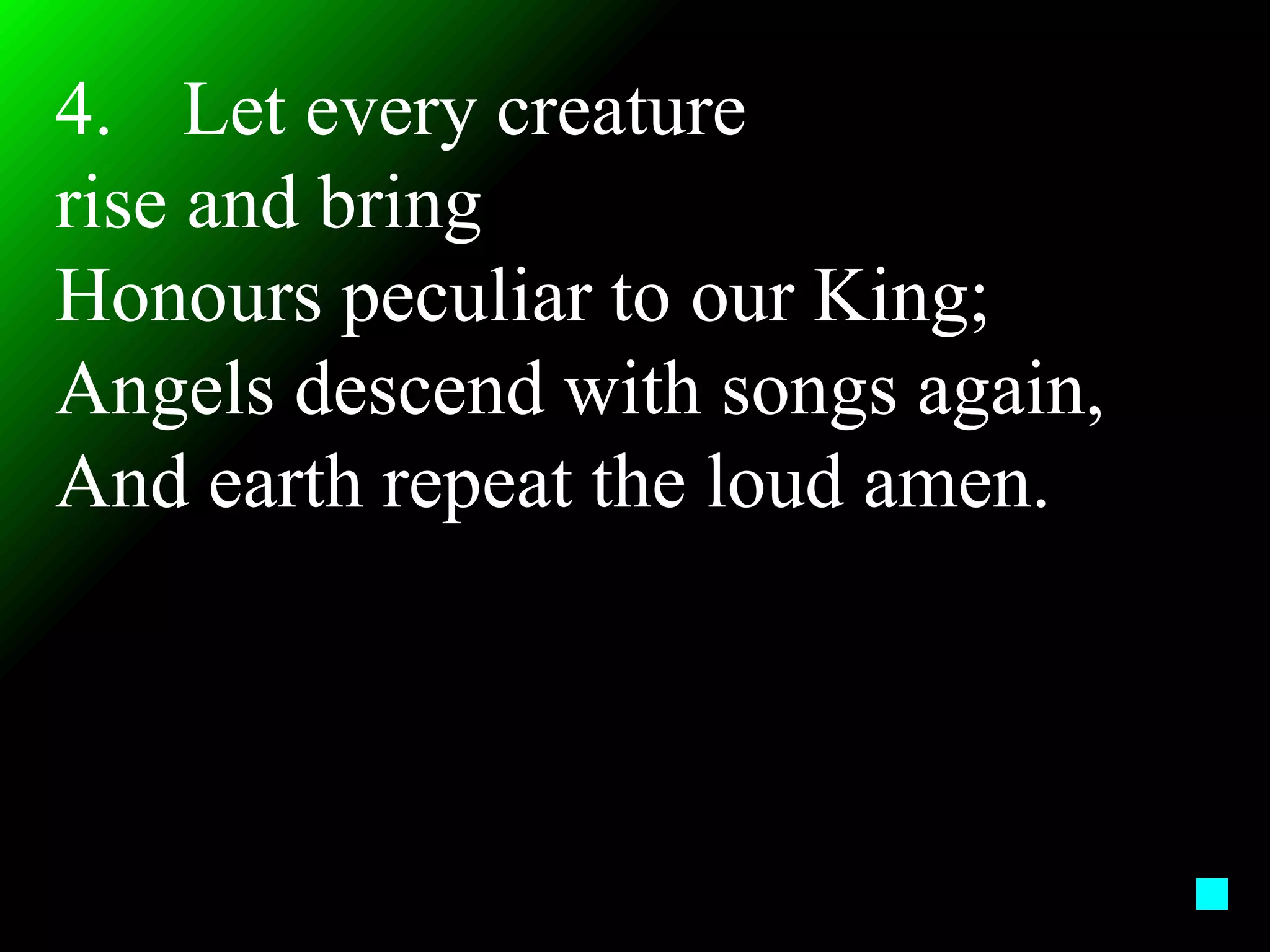 4. Let every creature
rise and bring
Honours peculiar to our King;
Angels descend with songs again,
And earth repeat the loud amen.
 