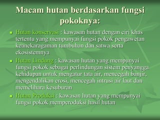 Macam hutan berdasarkan fungsi
pokoknya:
 Hutan konservasi : kawasan hutan dengan ciri khas
tertentu yang mempunyai fungsi pokok pengawetan
keanekaragaman tumbuhan dan satwa serta
ekosistemnya
 Hutan Lindung : kawasan hutan yang mempunyai
fungsi pokok sebagai perlindungan sistem penyangga
kehidupan untuk mengatur tata air, mencegah banjir,
mengendalikan erosi, mencegah intrusi air laut dan
memelihara kesuburan
 Hutan Produksi : kawasan hutan yang mempunyai
fungsi pokok memperoduksi hasil hutan
 