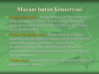 Macam hutan konservasi
 Hutan suaka alam : hutan dengan ciri khas tertentu,
yang mempunyai fungsi pokok sebagai kawasan
pengawetan keanekaragaman tumbuhan dan satwa
serta ekosistemnya.
 Hutan Pelestarian alam : hutan dengan ciri khas
tertentu yang mempunyai fungsi pokok perlindungan
sistem penyangga kehidupan, pengawetan
keanekaragaman jenis tumbuhan dan satwa serta
pemanfaatan secara lestari sumber daya alam hayati
dan ekosistemnya.
 Taman buru: kawasan hutan yang ditetapkan sebagai
tempat wisata berburu
 