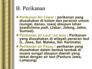 B. Perikanan
 Perikanan Air Tawar : perikanan yang
diusahakan di kolam dan perairan umum
(sungai, danau, rawa) ataupun lahan
sawah/mina padi. (Jabar, Jateng, Jatim,
Sumsel).
 Perikanan air Laut / air asin : Perikanan
yang diusahakan di wilayah perairan laut
(L. Jawa, Sel. Malaka, Sel. Karimata)
 Perikanan air Payau : perikanan yang
diusahakan dalam bentuk tambak di
muara sungai ataupun daerah yang
dekat dengan air laut (Pantura Jawa,
Lampung)
 
