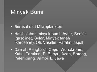 Minyak Bumi
• Berasal dari Mikroplankton
• Hasil olahan minyak bumi: Avtur, Bensin
(gasoline), Solar, Minyak tanah
(kerosene), Oli, Vaselin, Parafin, aspal
• Daerah Penghasil: Cepu, Wonokromo,
Kutai, Tarakan, P. Bunyu, Aceh, Sorong,
Palembang, Jambi, L. Jawa
 