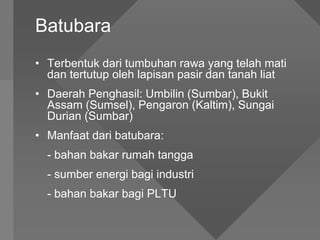 Batubara
• Terbentuk dari tumbuhan rawa yang telah mati
dan tertutup oleh lapisan pasir dan tanah liat
• Daerah Penghasil: Umbilin (Sumbar), Bukit
Assam (Sumsel), Pengaron (Kaltim), Sungai
Durian (Sumbar)
• Manfaat dari batubara:
- bahan bakar rumah tangga
- sumber energi bagi industri
- bahan bakar bagi PLTU
 