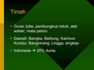 Timah
• Guna: tube, pembungkus rokok, alat
solder, mata peluru
• Daerah: Bangka, Belitung, Karimun
Kundur, Bangkinang, Lingga, singkep
• Indonesia  20% dunia
 