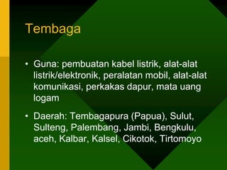 Tembaga
• Guna: pembuatan kabel listrik, alat-alat
listrik/elektronik, peralatan mobil, alat-alat
komunikasi, perkakas dapur, mata uang
logam
• Daerah: Tembagapura (Papua), Sulut,
Sulteng, Palembang, Jambi, Bengkulu,
aceh, Kalbar, Kalsel, Cikotok, Tirtomoyo
 