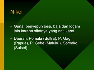 Nikel
• Guna: penyepuh besi, baja dan logam
lain karena sifatnya yang anti karat
• Daerah: Pomala (Sultra), P. Gag
(Papua), P. Gebe (Maluku), Soroako
(Sulsel)
 