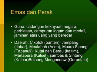 Emas dan Perak
• Guna: cadangan kekayaan negara,
perhiasan, campuran logam dan medali,
jaminan atas uang yang beredar
• Daerah: Cikotok (banten), Jampang
(Jabar), Meulaboh (Aceh), Muara Sipongi
(Tapanuli), Kutai dan Berau (kaltim),
Martapura (Kalsel), sambas & Sintang
(Kalbar)Bolaang Mongondow (Gorontalo)
 