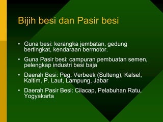 Bijih besi dan Pasir besi
• Guna besi: kerangka jembatan, gedung
bertingkat, kendaraan bermotor.
• Guna Pasir besi: campuran pembuatan semen,
pelengkap industri besi baja
• Daerah Besi: Peg. Verbeek (Sulteng), Kalsel,
Kaltim, P. Laut, Lampung, Jabar
• Daerah Pasir Besi: Cilacap, Pelabuhan Ratu,
Yogyakarta
 