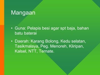Mangaan
• Guna: Pelapis besi agar spt baja, bahan
batu baterai
• Daerah: Karang Bolong, Kedu selatan,
Tasikmalaya, Peg. Menoreh, Kliripan,
Kalsel, NTT, Ternate.
 