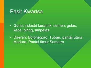 Pasir Kwartsa
• Guna: industri keramik, semen, gelas,
kaca, piring, ampelas
• Daerah: Bojonegoro, Tuban, pantai utara
Madura, Pantai timur Sumatra
 