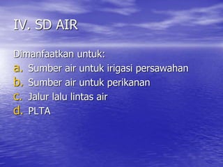 IV. SD AIR
Dimanfaatkan untuk:
a. Sumber air untuk irigasi persawahan
b. Sumber air untuk perikanan
c. Jalur lalu lintas air
d. PLTA
 