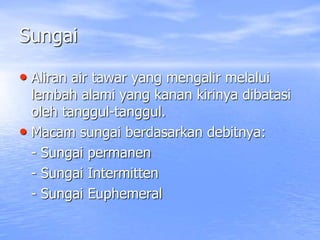 Sungai
• Aliran air tawar yang mengalir melalui
lembah alami yang kanan kirinya dibatasi
oleh tanggul-tanggul.
• Macam sungai berdasarkan debitnya:
- Sungai permanen
- Sungai Intermitten
- Sungai Euphemeral
 