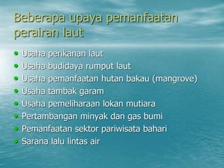 Beberapa upaya pemanfaatan
perairan laut
• Usaha perikanan laut
• Usaha budidaya rumput laut
• Usaha pemanfaatan hutan bakau (mangrove)
• Usaha tambak garam
• Usaha pemeliharaan lokan mutiara
• Pertambangan minyak dan gas bumi
• Pemanfaatan sektor pariwisata bahari
• Sarana lalu lintas air
 