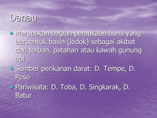 Danau
• Merupakan bagian pemukaan bumi yang
berbentuk basin (ledok) sebagai akibat
dari terban, patahan atau kawah gunung
api
• Sumber perikanan darat: D. Tempe, D.
Poso
• Pariwisata: D. Toba, D. Singkarak, D.
Batur
 