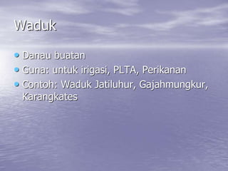 Waduk
• Danau buatan
• Guna: untuk irigasi, PLTA, Perikanan
• Contoh: Waduk Jatiluhur, Gajahmungkur,
Karangkates
 
