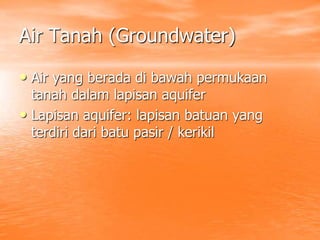 Air Tanah (Groundwater)
• Air yang berada di bawah permukaan
tanah dalam lapisan aquifer
• Lapisan aquifer: lapisan batuan yang
terdiri dari batu pasir / kerikil
 