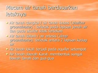 Macam air tanah berdasarkan
letaknya
• Air tanah dangkal / air tanah bebas (shallow
groundwater) : terletak pada lapisan jenuh air
dan pada akuifer tidak tertekan
• Air tanah dalam / air artesis (deep
groundwater): terletak antara 2 lapisan kedap
air
• Air tanah lokal: terjadi pada aquifer setempat
• Air tanah daerah Karst: membentuk sungai
bawah tanah dan gua-gua
 