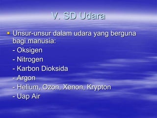 V. SD Udara
 Unsur-unsur dalam udara yang berguna
bagi manusia:
- Oksigen
- Nitrogen
- Karbon Dioksida
- Argon
- Helium, Ozon, Xenon, Krypton
- Uap Air
 