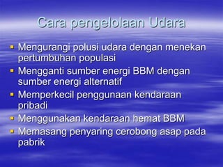 Cara pengelolaan Udara
 Mengurangi polusi udara dengan menekan
pertumbuhan populasi
 Mengganti sumber energi BBM dengan
sumber energi alternatif
 Memperkecil penggunaan kendaraan
pribadi
 Menggunakan kendaraan hemat BBM
 Memasang penyaring cerobong asap pada
pabrik
 