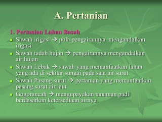 A. Pertanian
1. Pertanian Lahan Basah
 Sawah irigasi  pola pengairannya mengandalkan
irigasi
 Sawah tadah hujan  pengairannya mengandalkan
air hujan
 Sawah Lebak  sawah yang memanfaatkan lahan
yang ada di sekitar sungai pada saat air surut
 Sawah Pasang surut  pertanian yang memanfaatkan
pasang surut air laut
 Gogorancah  mengupayakan tanaman padi
berdasarkan ketersediaan airnya.
 