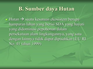 B. Sumber daya Hutan
 Hutan  suatu kesatuan ekosistem berupa
hamparan lahan yang berisi SDA yang hayati
yang didominasi pepohonan dalam
persekutuan alam lingkungannya, yang satu
dengan lainnya tidak dapat dipisahkan (UU RI
No. 41 tahun 1999)
 